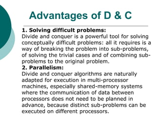 Advantages of D & C
1. Solving difficult problems:
Divide and conquer is a powerful tool for solving
conceptually difficult problems: all it requires is a
way of breaking the problem into sub-problems,
of solving the trivial cases and of combining sub-
problems to the original problem.
2. Parallelism:
Divide and conquer algorithms are naturally
adapted for execution in multi-processor
machines, especially shared-memory systems
where the communication of data between
processors does not need to be planned in
advance, because distinct sub-problems can be
executed on different processors.
 