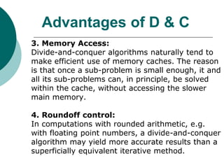 Advantages of D & C
3. Memory Access:
Divide-and-conquer algorithms naturally tend to
make efficient use of memory caches. The reason
is that once a sub-problem is small enough, it and
all its sub-problems can, in principle, be solved
within the cache, without accessing the slower
main memory.
4. Roundoff control:
In computations with rounded arithmetic, e.g.
with floating point numbers, a divide-and-conquer
algorithm may yield more accurate results than a
superficially equivalent iterative method.
 