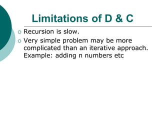 Limitations of D & C
 Recursion is slow.
 Very simple problem may be more
complicated than an iterative approach.
Example: adding n numbers etc
 