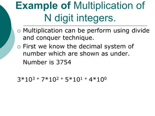 Example of Multiplication of
N digit integers.
 Multiplication can be perform using divide
and conquer technique.
 First we know the decimal system of
number which are shown as under.
Number is 3754
3*103 + 7*102 + 5*101 + 4*100
 
