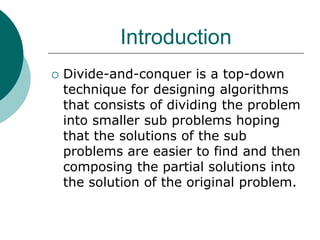 Introduction
 Divide-and-conquer is a top-down
technique for designing algorithms
that consists of dividing the problem
into smaller sub problems hoping
that the solutions of the sub
problems are easier to find and then
composing the partial solutions into
the solution of the original problem.
 