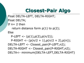 Closest-Pair Algo
Float DELTA-LEFT, DELTA-RIGHT;
Float DELTA;
If n= 2 then
return distance form p(1) to p(2);
Else
P-LEFT <- (p(1),p(2),p(n/2));
P-RIGHT <- (p(n/2 + 1),p(n/2 + 2),p(n));
DELTA-LEFT <- Closest_pair(P-LEFT,n2);
DELTA-RIGHT <- Closest_pair(P-RIGHT,n2);
DELTA<- minimum(DELTA-LEFT,DELTA-RIGHT)
 
