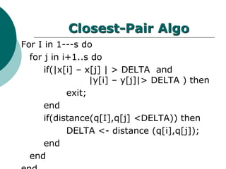 Closest-Pair Algo
For I in 1---s do
for j in i+1..s do
if(|x[i] – x[j] | > DELTA and
|y[i] – y[j]|> DELTA ) then
exit;
end
if(distance(q[I],q[j] <DELTA)) then
DELTA <- distance (q[i],q[j]);
end
end
 