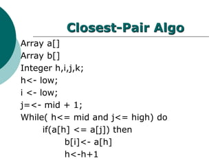Closest-Pair Algo
Array a[]
Array b[]
Integer h,i,j,k;
h<- low;
i <- low;
j=<- mid + 1;
While( h<= mid and j<= high) do
if(a[h] <= a[j]) then
b[i]<- a[h]
h<-h+1
 