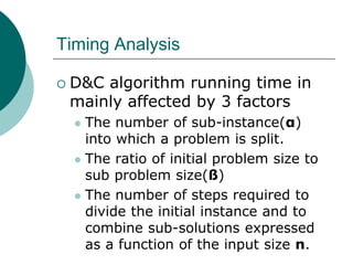 Timing Analysis
 D&C algorithm running time in
mainly affected by 3 factors
 The number of sub-instance(α)
into which a problem is split.
 The ratio of initial problem size to
sub problem size(ß)
 The number of steps required to
divide the initial instance and to
combine sub-solutions expressed
as a function of the input size n.
 