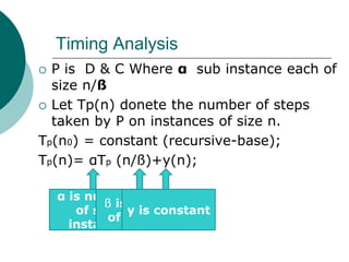 Timing Analysis
 P is D & C Where α sub instance each of
size n/ß
 Let Tp(n) donete the number of steps
taken by P on instances of size n.
Tp(n0) = constant (recursive-base);
Tp(n)= αTp (n/ß)+y(n);
α is number
of sub
instance
ß is number
of sub size
y is constant
 