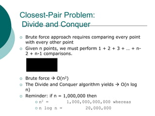 Closest-Pair Problem:
Divide and Conquer
 Brute force approach requires comparing every point
with every other point
 Given n points, we must perform 1 + 2 + 3 + … + n-
2 + n-1 comparisons.
 Brute force  O(n2)
 The Divide and Conquer algorithm yields  O(n log
n)
 Reminder: if n = 1,000,000 then
 n2 = 1,000,000,000,000 whereas
 n log n = 20,000,000
2
)1(1
1
nn
k
n
k




 