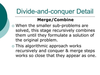 Divide-and-conquer Detail
Merge/Combine
 When the smaller sub-problems are
solved, this stage recursively combines
them until they formulate a solution of
the original problem.
 This algorithmic approach works
recursively and conquer & merge steps
works so close that they appear as one.
 
