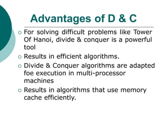 Advantages of D & C
 For solving difficult problems like Tower
Of Hanoi, divide & conquer is a powerful
tool
 Results in efficient algorithms.
 Divide & Conquer algorithms are adapted
foe execution in multi-processor
machines
 Results in algorithms that use memory
cache efficiently.
 