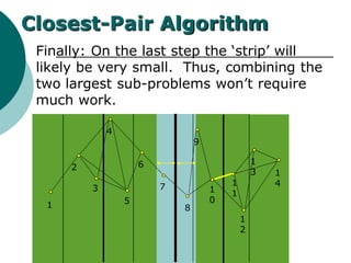 Finally: On the last step the ‘strip’ will
likely be very small. Thus, combining the
two largest sub-problems won’t require
much work.
1
2
3
4
5
6
7
8
9
1
0
1
1
1
2
1
3 1
4
Closest-Pair Algorithm
 