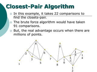 1
2
3
5
6
7
8
1
0
1
1
1
2
1
3 1
4
Closest-Pair Algorithm
 In this example, it takes 22 comparisons to
find the closets-pair.
 The brute force algorithm would have taken
91 comparisons.
 But, the real advantage occurs when there are
millions of points.
4
9
 