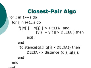 Closest-Pair Algo
For I in 1---s do
for j in i+1..s do
if(|x[i] – x[j] | > DELTA and
|y[i] – y[j]|> DELTA ) then
exit;
end
if(distance(q[I],q[j] <DELTA)) then
DELTA <- distance (q[i],q[j]);
end
end
 
