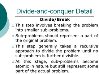 Divide-and-conquer Detail
Divide/Break
 This step involves breaking the problem
into smaller sub-problems.
 Sub-problems should represent a part of
the original problem.
 This step generally takes a recursive
approach to divide the problem until no
sub-problem is further divisible.
 At this stage, sub-problems become
atomic in nature but still represent some
part of the actual problem.
 