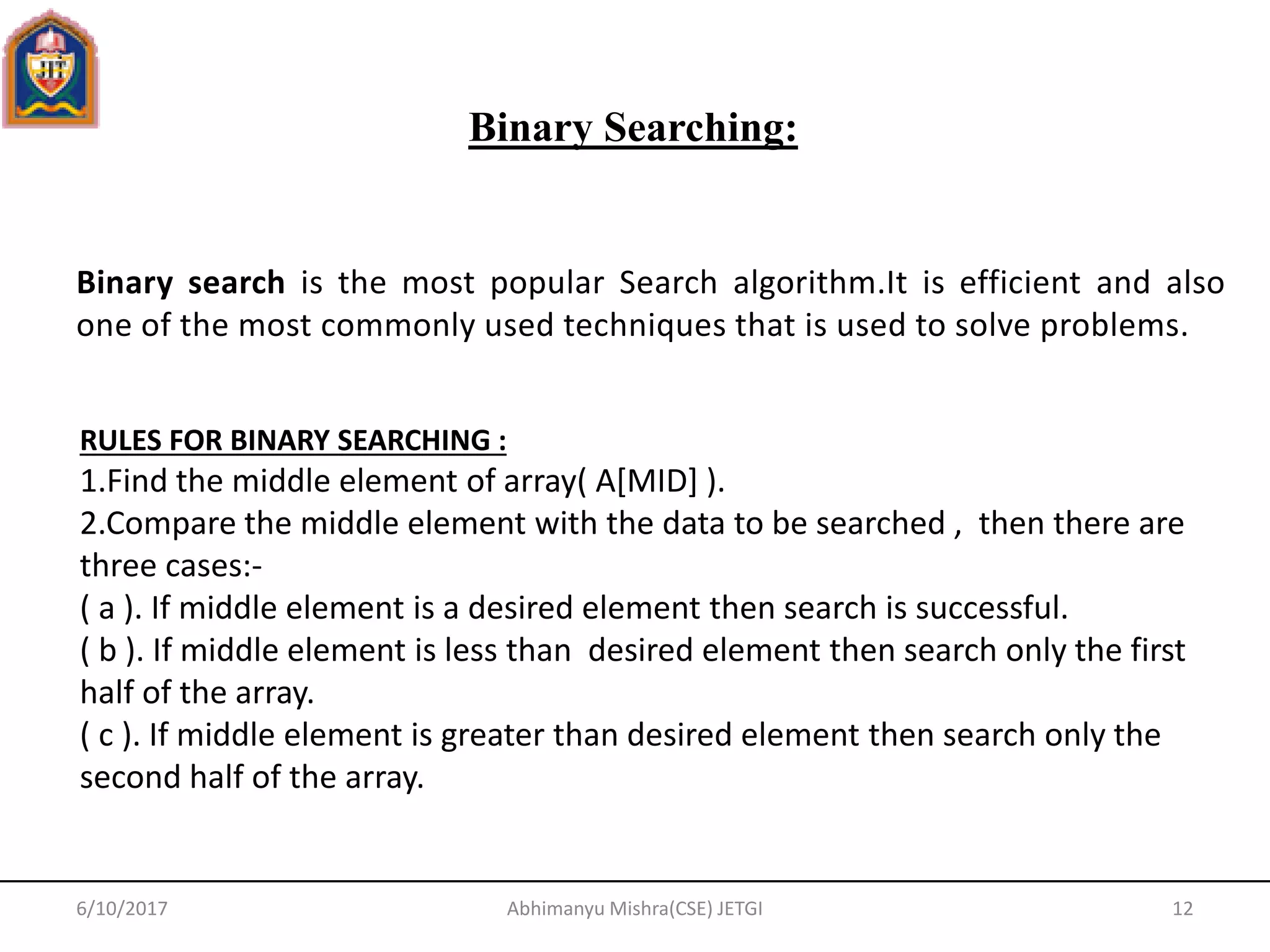 Binary search is the most popular Search algorithm.It is efficient and also
one of the most commonly used techniques that is used to solve problems.
Binary Searching:
6/10/2017 12Abhimanyu Mishra(CSE) JETGI
RULES FOR BINARY SEARCHING :
1.Find the middle element of array( A[MID] ).
2.Compare the middle element with the data to be searched , then there are
three cases:-
( a ). If middle element is a desired element then search is successful.
( b ). If middle element is less than desired element then search only the first
half of the array.
( c ). If middle element is greater than desired element then search only the
second half of the array.
 