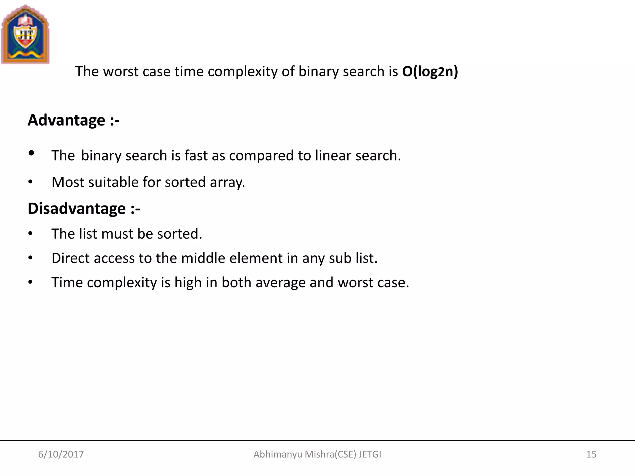 6/10/2017 Abhimanyu Mishra(CSE) JETGI 15
Advantage :-
• The binary search is fast as compared to linear search.
• Most suitable for sorted array.
Disadvantage :-
• The list must be sorted.
• Direct access to the middle element in any sub list.
• Time complexity is high in both average and worst case.
The worst case time complexity of binary search is O(log2n)
 