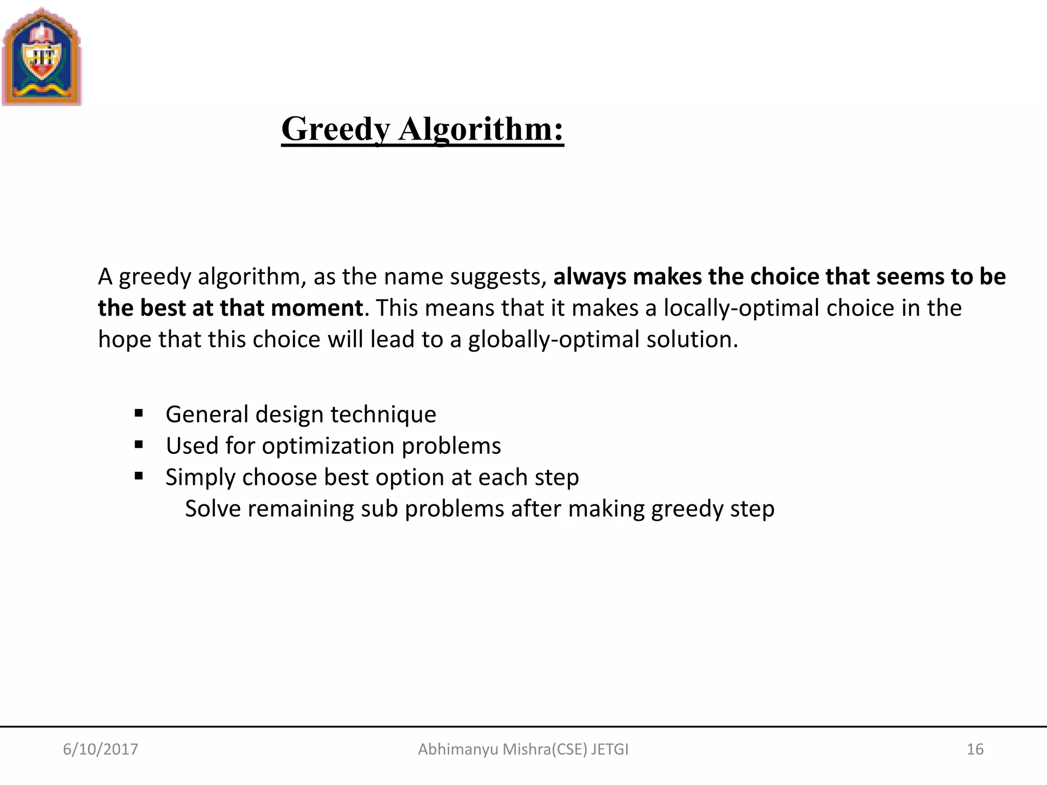 Greedy Algorithm:
6/10/2017 16Abhimanyu Mishra(CSE) JETGI
A greedy algorithm, as the name suggests, always makes the choice that seems to be
the best at that moment. This means that it makes a locally-optimal choice in the
hope that this choice will lead to a globally-optimal solution.
 General design technique
 Used for optimization problems
 Simply choose best option at each step
Solve remaining sub problems after making greedy step
 