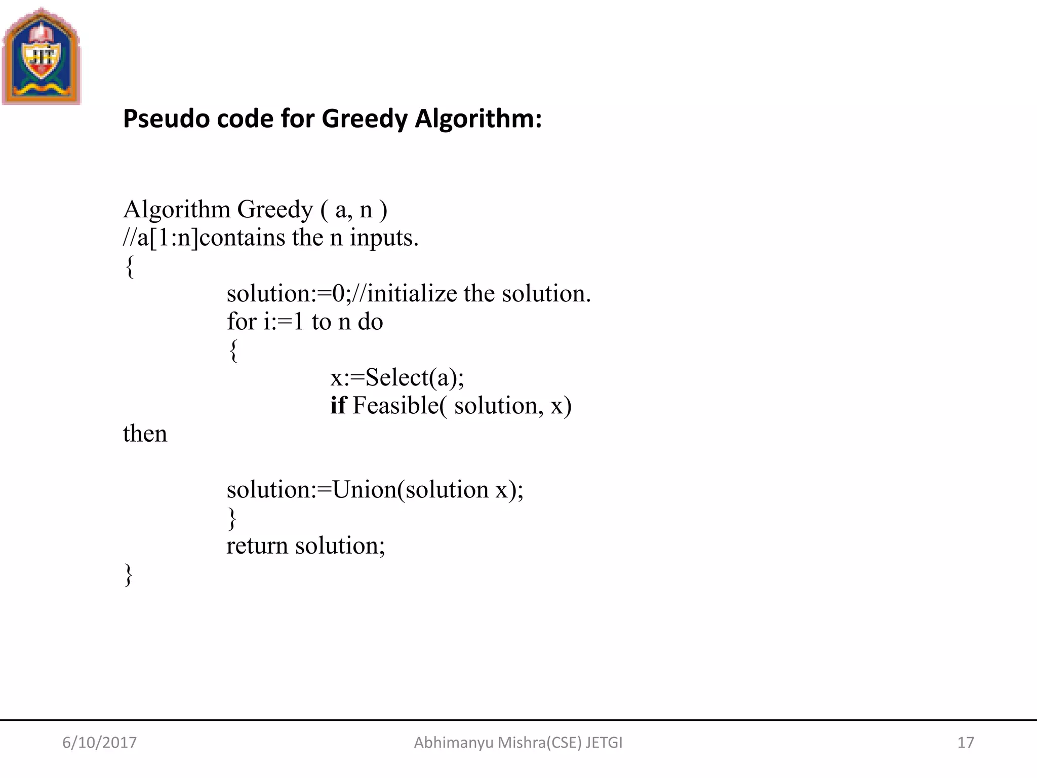 6/10/2017 Abhimanyu Mishra(CSE) JETGI 17
Pseudo code for Greedy Algorithm:
Algorithm Greedy ( a, n )
//a[1:n]contains the n inputs.
{
solution:=0;//initialize the solution.
for i:=1 to n do
{
x:=Select(a);
if Feasible( solution, x)
then
solution:=Union(solution x);
}
return solution;
}
 