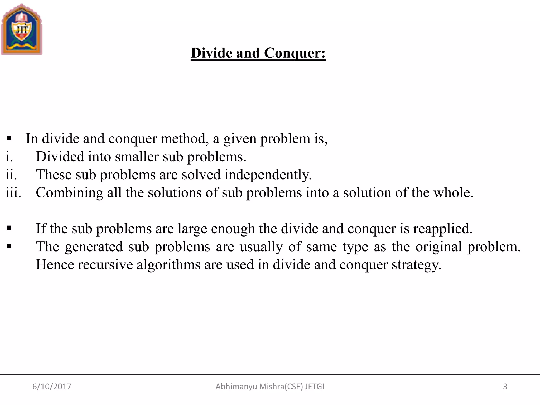  In divide and conquer method, a given problem is,
i. Divided into smaller sub problems.
ii. These sub problems are solved independently.
iii. Combining all the solutions of sub problems into a solution of the whole.
 If the sub problems are large enough the divide and conquer is reapplied.
 The generated sub problems are usually of same type as the original problem.
Hence recursive algorithms are used in divide and conquer strategy.
Divide and Conquer:
6/10/2017 3Abhimanyu Mishra(CSE) JETGI
 
