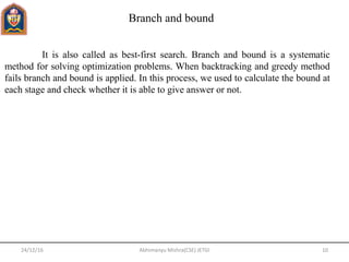 24/12/16 10Abhimanyu Mishra(CSE) JETGI
Branch and bound
It is also called as best-first search. Branch and bound is a systematic
method for solving optimization problems. When backtracking and greedy method
fails branch and bound is applied. In this process, we used to calculate the bound at
each stage and check whether it is able to give answer or not.
 