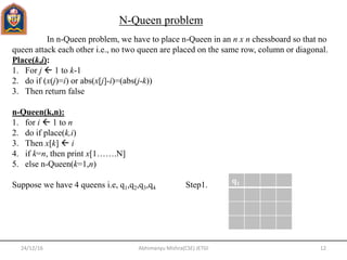 24/12/16 12Abhimanyu Mishra(CSE) JETGI
In n-Queen problem, we have to place n-Queen in an n x n chessboard so that no
queen attack each other i.e., no two queen are placed on the same row, column or diagonal.
Place(k,i):
1. For j  1 to k-1
2. do if (x(j)=i) or abs(x[j]-i)=(abs(j-k))
3. Then return false
n-Queen(k,n):
1. for i  1 to n
2. do if place(k,i)
3. Then x[k]  i
4. if k=n, then print x[1…….N]
5. else n-Queen(k=1,n)
Suppose we have 4 queens i.e, q1,q2,q3,q4 Step1.
N-Queen problem
q1
 