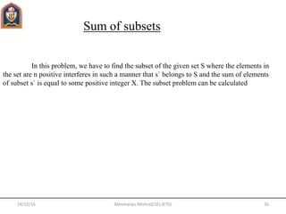 24/12/16 16Abhimanyu Mishra(CSE) JETGI
Sum of subsets
In this problem, we have to find the subset of the given set S where the elements in
the set are n positive interferes in such a manner that s` belongs to S and the sum of elements
of subset s` is equal to some positive integer X. The subset problem can be calculated
 