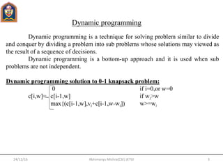 Dynamic programming is a technique for solving problem similar to divide
and conquer by dividing a problem into sub problems whose solutions may viewed as
the result of a sequence of decisions.
Dynamic programming is a bottom-up approach and it is used when sub
problems are not independent.
Dynamic programming solution to 0-1 knapsack problem:
0 if i=0,or w=0
c[i,w]= c[i-1,w] if wi>w
max{(c[i-1,w],vi+c[i-1,w-wi]) w>=wi
Dynamic programming
24/12/16 3Abhimanyu Mishra(CSE) JETGI
 