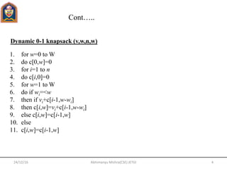 Cont…..
24/12/16 4Abhimanyu Mishra(CSE) JETGI
Dynamic 0-1 knapsack (v,w,n,w)
1. for w=0 to W
2. do c[0,w]=0
3. for i=1 to n
4. do c[i,0]=0
5. for w=1 to W
6. do if wi=<w
7. then if vi+c[i-1,w-wi]
8. then c[i,w]=vi+c[i-1,w-wi]
9. else c[i,w]=c[i-1,w]
10. else
11. c[i,w]=c[i-1,w]
 