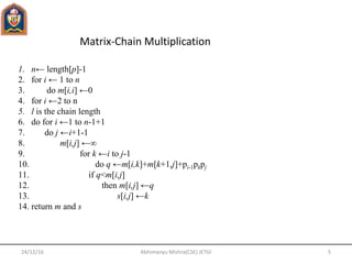 24/12/16 5Abhimanyu Mishra(CSE) JETGI
Matrix-Chain Multiplication
1. n← length[p]-1
2. for i ← 1 to n
3. do m[i,i] ←0
4. for i ←2 to n
5. l is the chain length
6. do for i ←1 to n-1+1
7. do j ←i+1-1
8. m[i,j] ←∞
9. for k ←i to j-1
10. do q ←m[i,k]+m[k+1,j]+pi-1pkpj
11. if q<m[i,j]
12. then m[i,j] ←q
13. s[i,j] ←k
14. return m and s
 