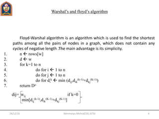 Warshal’s and floyd’s algorithm
Floyd-Warshal algorithm is an algorithm which is used to find the shortest
paths among all the pairs of nodes in a graph, which does not contain any
cycles of negative length .The main advantage is its simplicity.
1. n  rows[w]
2. d  w
3. for k=1 to n
4. do for i  1 to n
5. do for j  1 to n
6. do for di
k  min (dij,dik
(k-1)+dkj
(K-1))
7. return Do
dij= wij if k=0
min[dij
(k-1),dik
(K-1)+dkj
(K-1)]
24/12/16 6Abhimanyu Mishra(CSE) JETGI
 