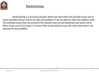 24/12/16 9Abhimanyu Mishra(CSE) JETGI
Backtracking
Backtracking is a recursive process where we start with one possible move out of
many available moves and try to solve the problem if we are able to solve the problem with
The selected move then we will print the solution else we will backtrack and select some
Other move and try to solve it. If none if the moves work out we will claim that there is no
solution for the problem.
 