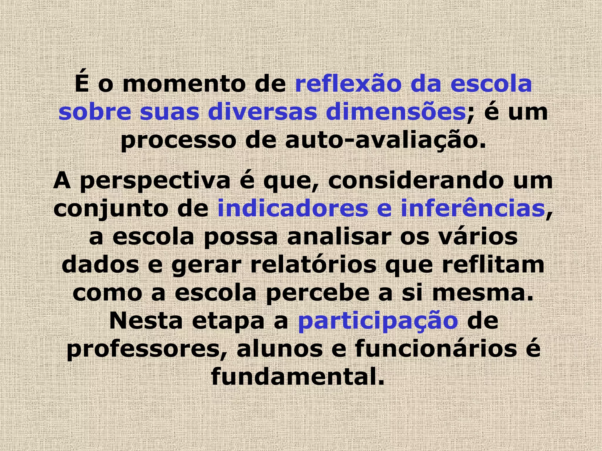 É o momento de reflexão da escola
sobre suas diversas dimensões; é um
processo de auto-avaliação.
A perspectiva é que, considerando um
conjunto de indicadores e inferências,
a escola possa analisar os vários
dados e gerar relatórios que reflitam
como a escola percebe a si mesma.
Nesta etapa a participação de
professores, alunos e funcionários é
fundamental.  
 
