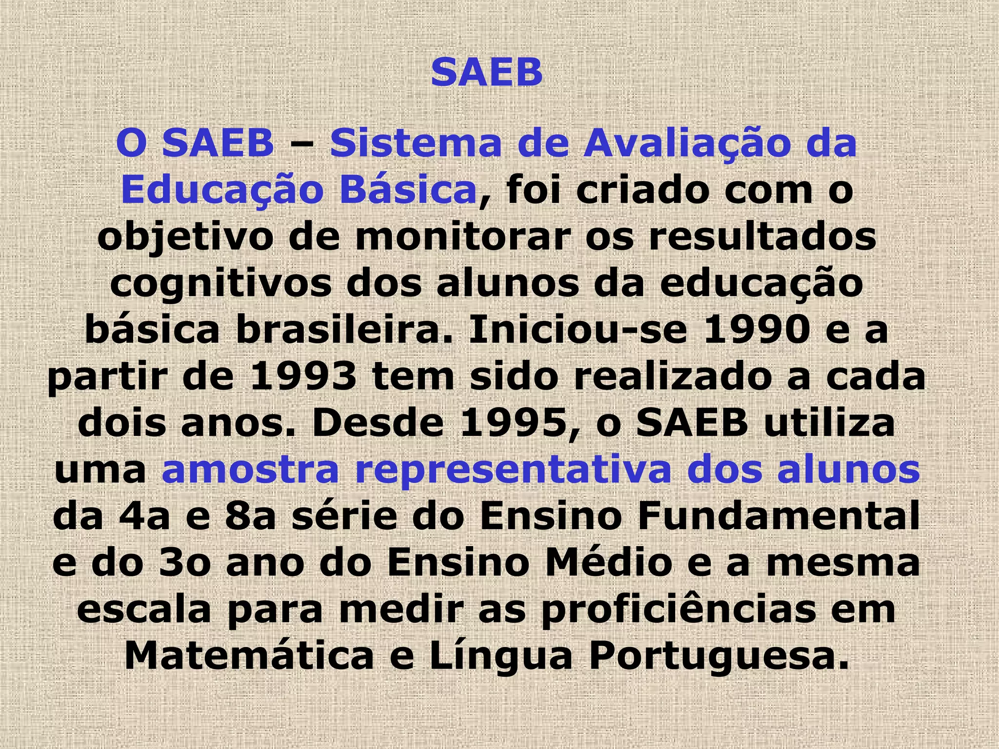 SAEB
O SAEB – Sistema de Avaliação da
Educação Básica, foi criado com o
objetivo de monitorar os resultados
cognitivos dos alunos da educação
básica brasileira. Iniciou-se 1990 e a
partir de 1993 tem sido realizado a cada
dois anos. Desde 1995, o SAEB utiliza
uma amostra representativa dos alunos
da 4a e 8a série do Ensino Fundamental
e do 3o ano do Ensino Médio e a mesma
escala para medir as proficiências em
Matemática e Língua Portuguesa.
 