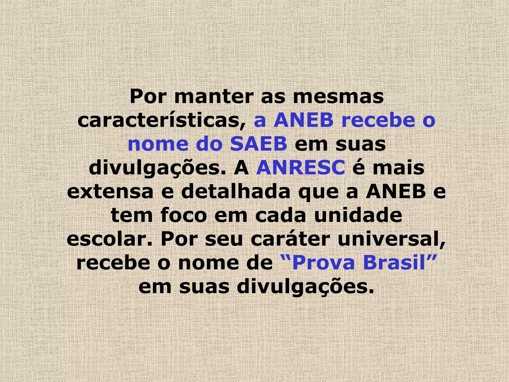 Por manter as mesmas
características, a ANEB recebe o
nome do SAEB em suas
divulgações. A ANRESC é mais
extensa e detalhada que a ANEB e
tem foco em cada unidade
escolar. Por seu caráter universal,
recebe o nome de “Prova Brasil”
em suas divulgações.
 