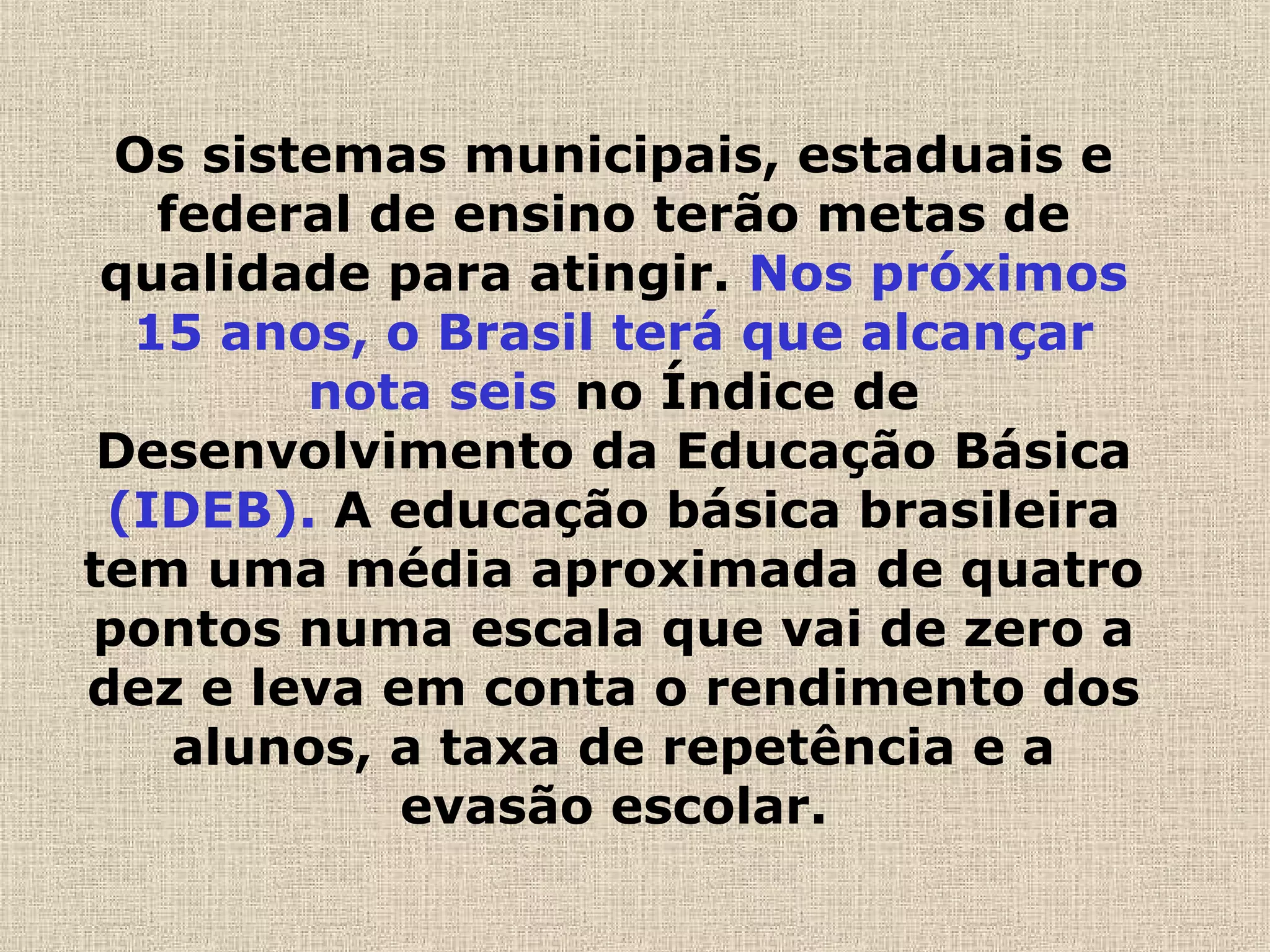 Os sistemas municipais, estaduais e
federal de ensino terão metas de
qualidade para atingir. Nos próximos
15 anos, o Brasil terá que alcançar
nota seis no Índice de
Desenvolvimento da Educação Básica
(IDEB). A educação básica brasileira
tem uma média aproximada de quatro
pontos numa escala que vai de zero a
dez e leva em conta o rendimento dos
alunos, a taxa de repetência e a
evasão escolar.
 