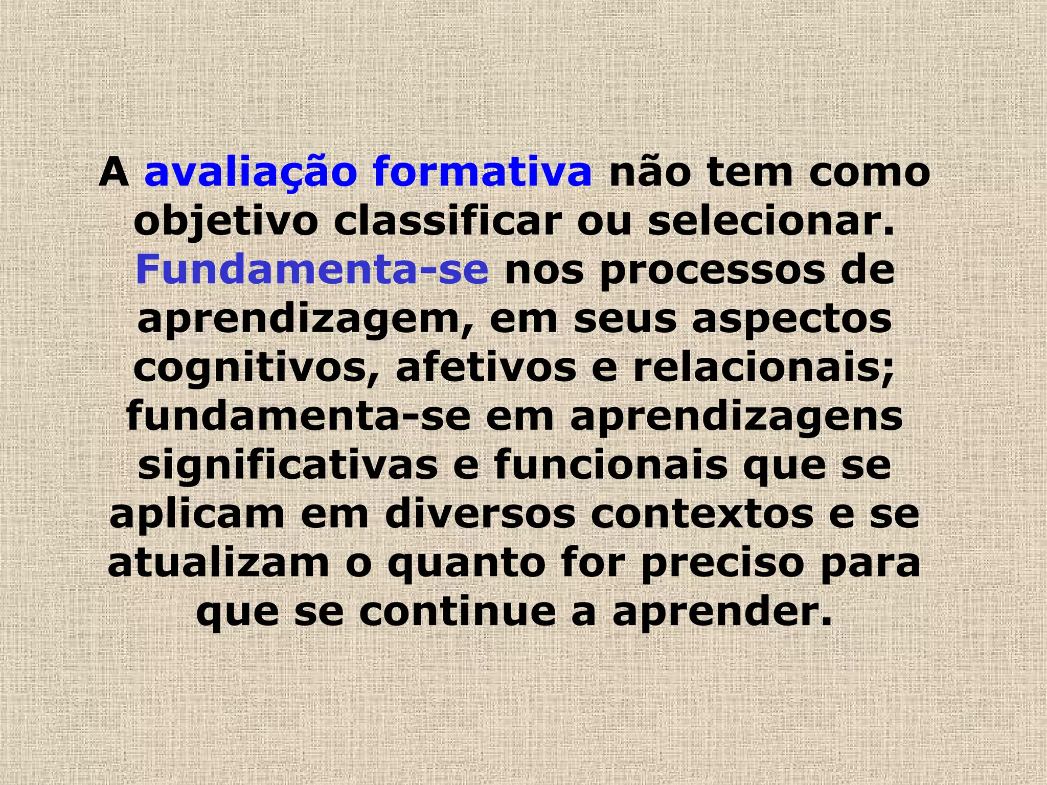 A avaliação formativa não tem como
objetivo classificar ou selecionar.
Fundamenta-se nos processos de
aprendizagem, em seus aspectos
cognitivos, afetivos e relacionais;
fundamenta-se em aprendizagens
significativas e funcionais que se
aplicam em diversos contextos e se
atualizam o quanto for preciso para
que se continue a aprender.
 