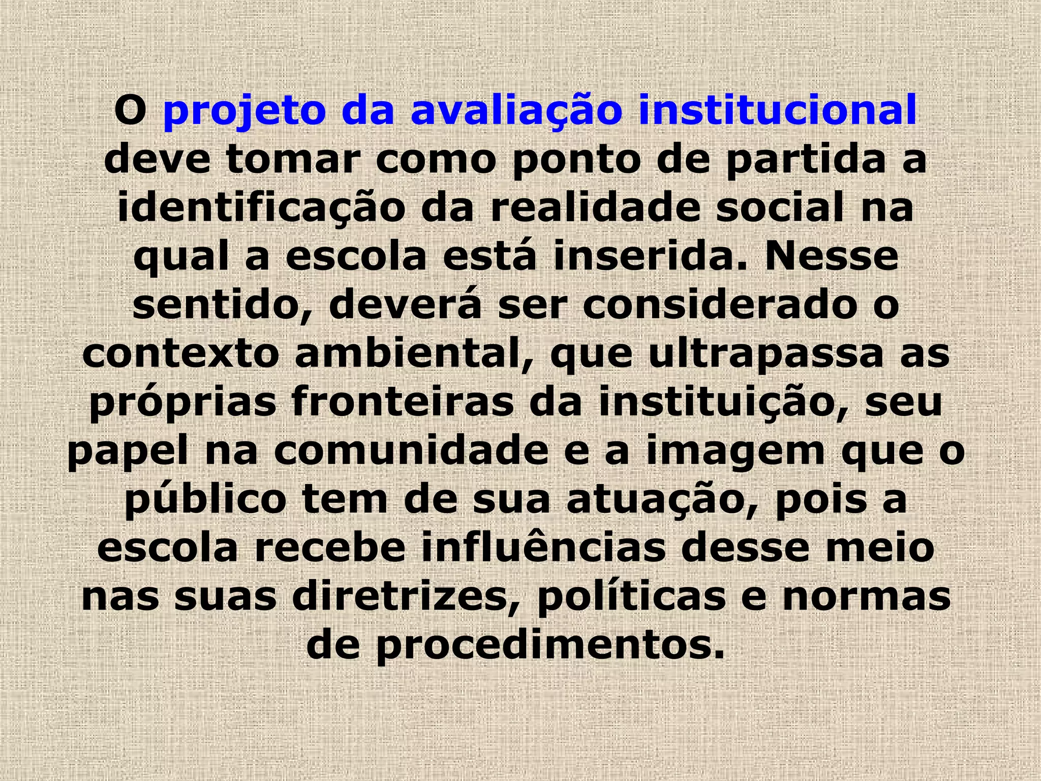 O projeto da avaliação institucional
deve tomar como ponto de partida a
identificação da realidade social na
qual a escola está inserida. Nesse
sentido, deverá ser considerado o
contexto ambiental, que ultrapassa as
próprias fronteiras da instituição, seu
papel na comunidade e a imagem que o
público tem de sua atuação, pois a
escola recebe influências desse meio
nas suas diretrizes, políticas e normas
de procedimentos.
 