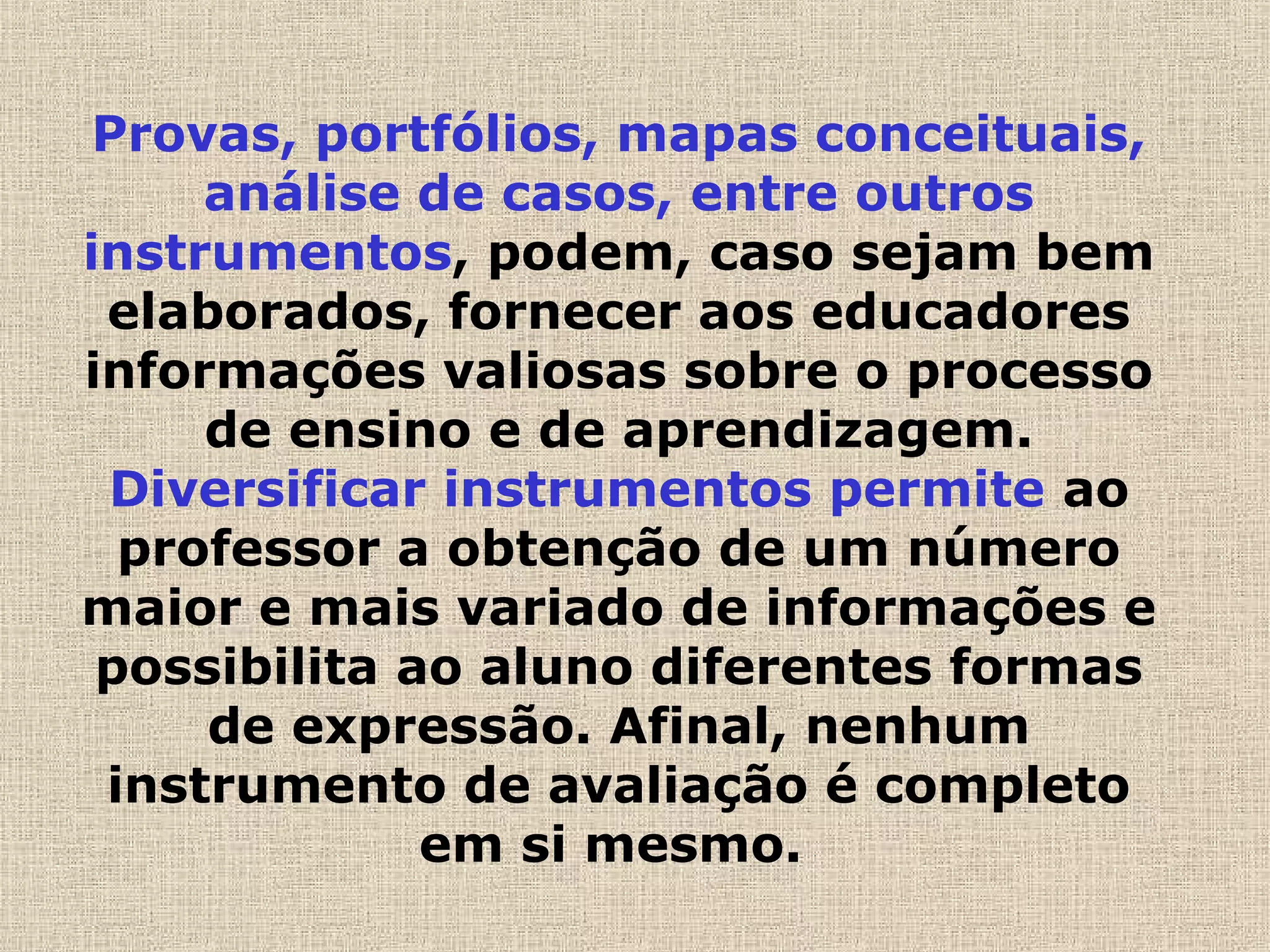 Provas, portfólios, mapas conceituais,
análise de casos, entre outros
instrumentos, podem, caso sejam bem
elaborados, fornecer aos educadores
informações valiosas sobre o processo
de ensino e de aprendizagem.
Diversificar instrumentos permite ao
professor a obtenção de um número
maior e mais variado de informações e
possibilita ao aluno diferentes formas
de expressão. Afinal, nenhum
instrumento de avaliação é completo
em si mesmo.
 