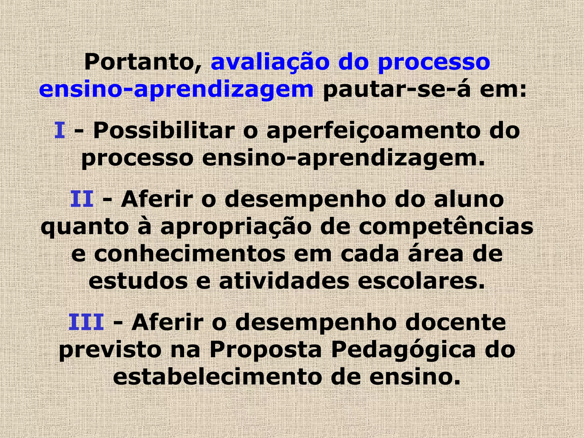 Portanto, avaliação do processo
ensino-aprendizagem pautar-se-á em:
I - Possibilitar o aperfeiçoamento do
processo ensino-aprendizagem.
II - Aferir o desempenho do aluno
quanto à apropriação de competências
e conhecimentos em cada área de
estudos e atividades escolares.
III - Aferir o desempenho docente
previsto na Proposta Pedagógica do
estabelecimento de ensino.
 