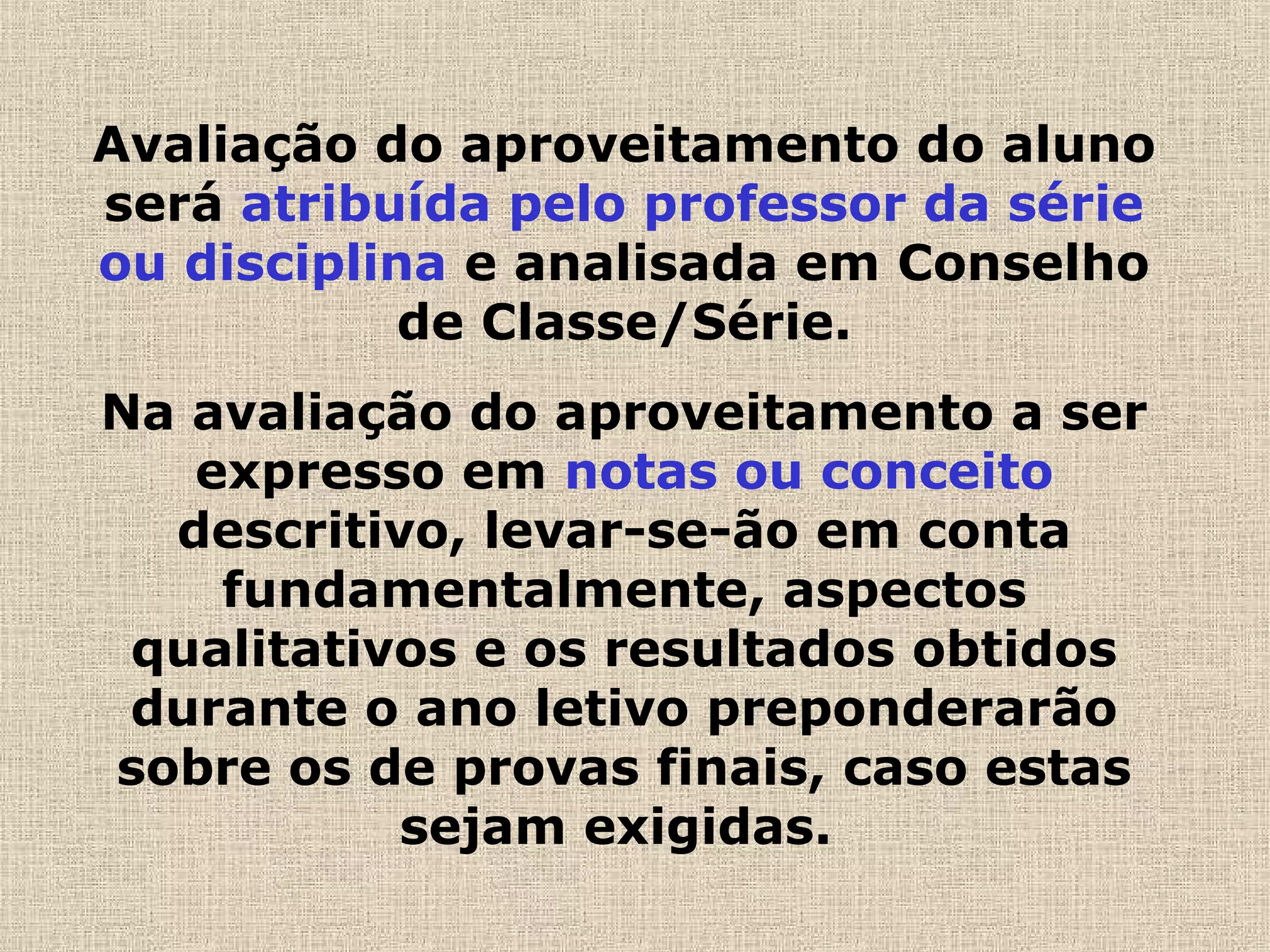 Avaliação do aproveitamento do aluno
será atribuída pelo professor da série
ou disciplina e analisada em Conselho
de Classe/Série.
Na avaliação do aproveitamento a ser
expresso em notas ou conceito
descritivo, levar-se-ão em conta
fundamentalmente, aspectos
qualitativos e os resultados obtidos
durante o ano letivo preponderarão
sobre os de provas finais, caso estas
sejam exigidas.
 