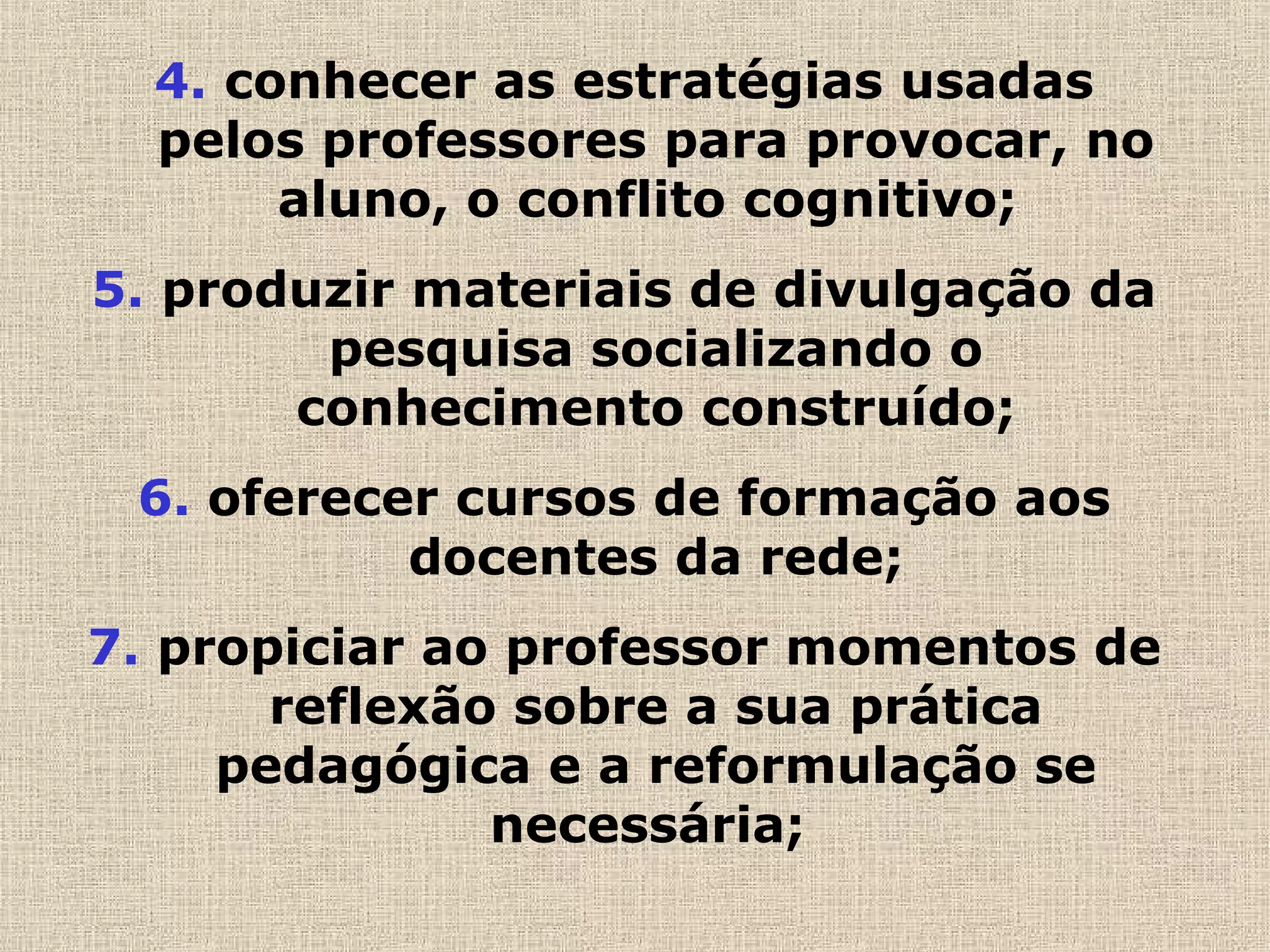 4. conhecer as estratégias usadas
pelos professores para provocar, no
aluno, o conflito cognitivo;
5. produzir materiais de divulgação da
pesquisa socializando o
conhecimento construído;
6. oferecer cursos de formação aos
docentes da rede;
7. propiciar ao professor momentos de
reflexão sobre a sua prática
pedagógica e a reformulação se
necessária;
 
 