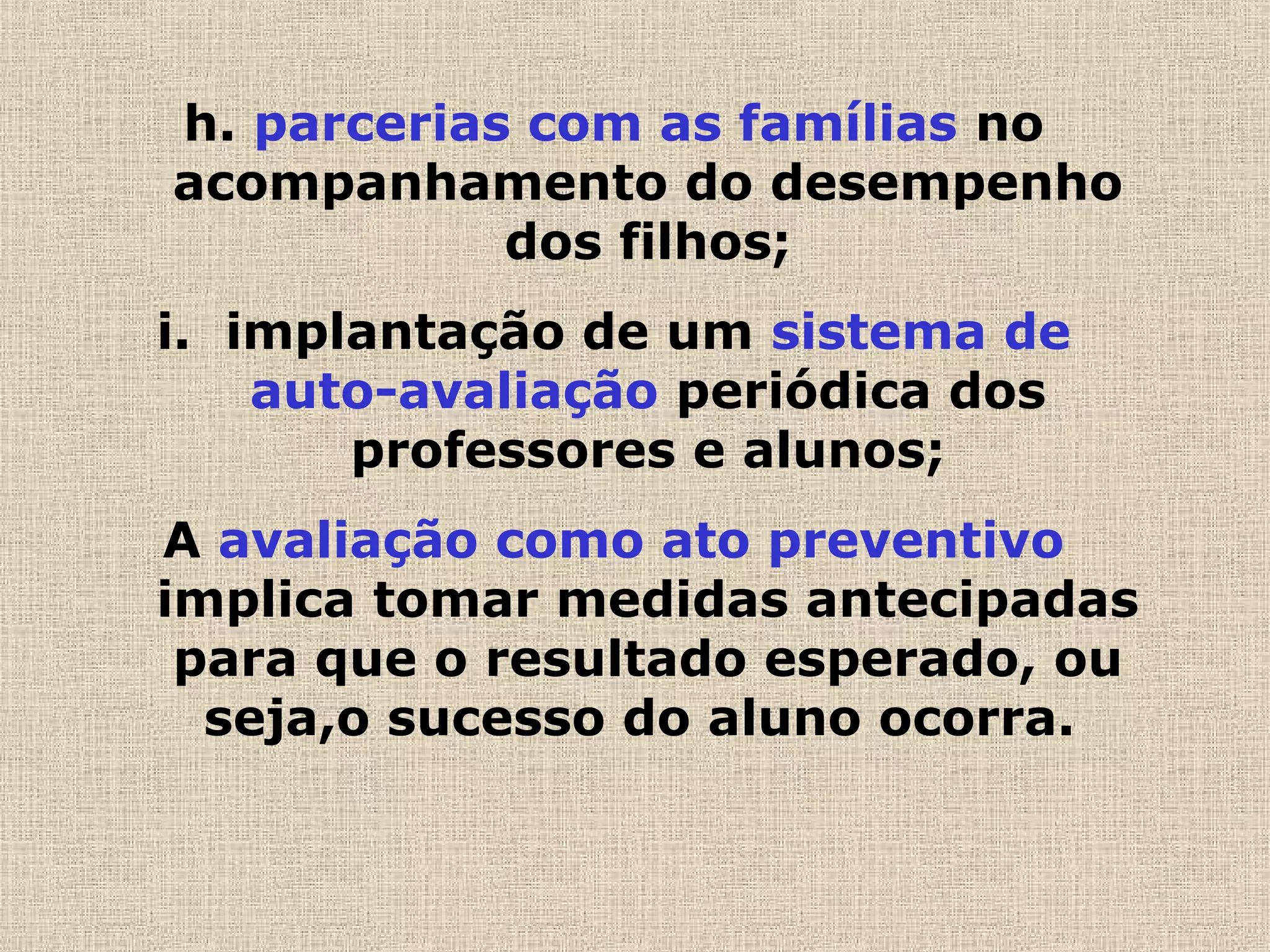 h. parcerias com as famílias no
acompanhamento do desempenho
dos filhos;
i. implantação de um sistema de
auto-avaliação periódica dos
professores e alunos;
A avaliação como ato preventivo
implica tomar medidas antecipadas
para que o resultado esperado, ou
seja,o sucesso do aluno ocorra.
 