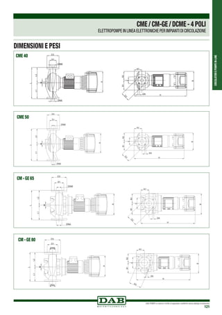 CIRCOLATORIEPOMPEIN-LINE
DAB PUMPS si riserva il diritto di apportare modifiche senza obbligo di preavviso
121
DIMENSIONI E PESI
B
B2B1
C
H1
H
D2
D4
DNA
DNM
L1L2
M
D1
D3
L
A
B
B2B1
C
H1
H
D2
D4
DNA
DNM
L1L2
M
D1
D3
L
A
CME 40
DNA
DNM
D1
D3
M
L2L1
L
A
C
B2B1
B
H1
H
D4
D2
DNA
DNM
D1
D3
M
L2L1
L
A
C
B2B1
B
H1
H
D4
D2
CME 50
DNA
DNM
D1
D3
A
M
L1L2
L
B
B2B1
C
D4
H1
H
D2
DNA
DNM
D1
D3
A
M
L1L2
L
B
B2B1
C
D4
H1
H
D2
CM - GE 65
DNA
DNM
D1
D3
A
L2L1
M
L
B
B2B1
C
D4
H1
H
DNA
DNM
D1
D3
A
L2L1
M
L
B
B2B1
C
D4
H1
H
D2
CM - GE 80
CME/CM-GE/DCME-4POLI
ELETTROPOMPE IN LINEA ELETTRONICHE PER IMPIANTI DI CIRCOLAZIONE
 