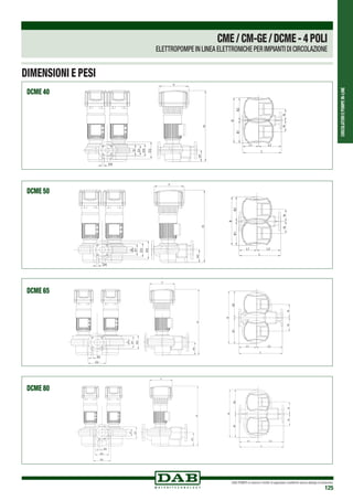 CIRCOLATORIEPOMPEIN-LINE
DAB PUMPS si riserva il diritto di apportare modifiche senza obbligo di preavviso
125
NN
L1 L2
L
B1B2
B
H1
H
Y
D4
D
D1
D3
D2
NN
L1 L2
L
B1B2
B
H1
H
Y
D4
D
D1
D3
D2
NN
L1 L2
L
B
B1B2
H1
H
Y
D4
D
D1
D3
D2
NN
L1 L2
L
B
B1B2
H1
H
Y
D4
D
D1
D3
D2
NN
L
L1 L2
B1B2
B
H1
H
Y
D
D1
D3
D2
D4
NN
L
L1 L2
B1B2
B
H1
H
Y
D
D1
D3
D2
D4
NN
L1 L2
L
B1B2
B
H1
H
Y
D
D1
D3
D4
D2
NN
L1 L2
L
B1B2
B
H1
H
Y
D
D1
D3
D4
D2
DCME 40
DCME 50
DCME 65
DCME 80
CME/CM-GE/DCME-4POLI
ELETTROPOMPE IN LINEA ELETTRONICHE PER IMPIANTI DI CIRCOLAZIONE
DIMENSIONI E PESI
 