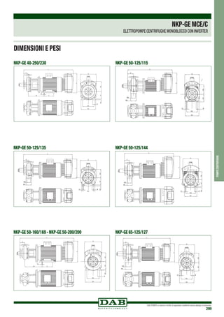 DAB PUMPS si riserva il diritto di apportare modifiche senza obbligo di preavviso
299
NKP-GE 50-125/135 NKP-GE 50-125/144
DNA
DNM
A
B
G
H1H2H3
L
M1
M2
N1
N2
S1
Y
DNA
DNM
A
B
G
H1H2H3
L
M1
M2
N1
N2
S1
Y
DNA
DNM
A
B
G
H1H2H3
L
M1
M2
N1
N2
S1
Y
DNA
DNM
A
B
G
H1H2H3
L
M1
M2
N1
N2
S1
Y
NKP-GE 50-160/169 - NKP-GE 50-200/200 NKP-GE 65-125/127
DNA
DNM
A
B
G
H1H2H4
E
L
N1
N2
S1
W
Y
DNA
DNM
A
B
G
H1H2H4
E
L
N1
N2
S1
W
Y
DNA
DNM
A
B
G
H1H2
L
M1
M2
N1
N2
S1
Y
DNA
DNM
A
B
G
H1H2
L
M1
M2
N1
N2
S1
Y
NKP-GE 40-250/230 NKP-GE 50-125/115
DNA
DNM
A
B
E
G
H1H2H4
L
N1
N2
S1
W
Y
DNA
DNM
A
B
E
G
H1H2H4
L
N1
N2
S1
W
Y
DNA
DNM
A
B
G
H1H2
L
M1
M2
N1
N2
S1
Y
DNA
DNM
A
B
G
H1H2
L
M1
M2
N1
N2
S1
Y
DIMENSIONI E PESI
pompecentrifughe
NKP-GEMCE/C
ELETTROPOMPE CENTRIFUGHE MONOBLOCCO CON INVERTER
 