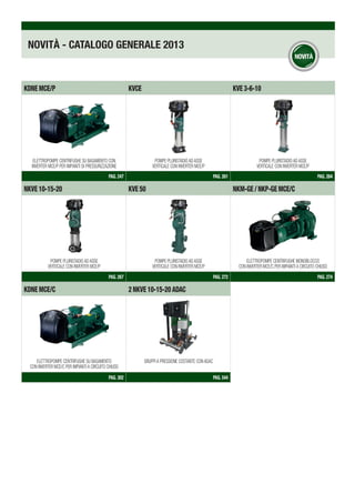 NOVITÀ - CATALOGO GENERALE 2013
KDNEmce/p KVCE KVE3-6-10
PAG. 247 PAG. 261 PAG. 264
NKVE10-15-20 KVE50 NKM-GE/NKP-GEmce/c
PAG. 267 PAG. 272 PAG. 274
KDNEmce/c 2NKVE10-15-20ADAC
PAG. 302 PAG. 544
POMPE PLURISTADIO AD ASSE
VERTICALE CON INVERTER MCE/P
ELETTROPOMPE CENTRIFUGHE MONOBLOCCO
CON INVERTER MCE/C PER IMPIANTI A CIRCUITO CHIUSO
ELETTROPOMPE CENTRIFUGHE SU BASAMENTO CON
INVERTER MCE/P PER IMPIANTI DI PRESSURIZZAZIONE
POMPE PLURISTADIO AD ASSE
VERTICALE CON INVERTER MCE/P
ELETTROPOMPE CENTRIFUGHE SU BASAMENTO
CON INVERTER MCE/C PER IMPIANTI A CIRCUITO CHIUSO
POMPE PLURISTADIO AD ASSE
VERTICALE CON INVERTER MCE/P
POMPE PLURISTADIO AD ASSE
VERTICALE CON INVERTER MCE/P
GRUPPI A PRESSIONE COSTANTE CON ADAC
 