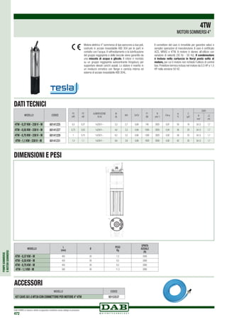 POMPESOMMERSE
EMOTORISOMMERSI
DAB PUMPS si riserva il diritto di apportare modifiche senza obbligo di preavviso
472
MODELLO
L
(mm)
Ø
PESO
Kg
SPINTA
ASSIALE
(N)
4TW - 0,37 KW - M 405 93 7,3 2000
4TW - 0,55 KW - M 435 93 8,5 2000
4TW - 0,75 KW - M 455 93 9,3 2000
4TW - 1,1 KW - M 500 93 11,3 2000
87,3 -0,1
0
76,2 0
+0,1
37,2 ±0,4
M8
L38,17-0,12
+0,13
23±0,5
150
+0,5
15,5 +0,03
+0,05
87,3 -0,1
0
76,2 0
+0,1
37,2 ±0,4
M8
L38,17-0,12
+0,13
23±0,5
150
+0,5
15,5 +0,03
+0,05
87,3 -0,1
0
76,2 0
+0,1
37,2 ±0,4
M8
L38,17-0,12
+0,13
23±0,5
150
+0,5
15,5 +0,03
+0,05
P2
(HP)
P2
kW
ALIMENTAZIONE
50 Hz
IN
(A)
Is/In Cs/Cn
P1
(W)
N
(min-1
)
Cos j
h
%
C
(μF)
CAVO
Ø
mm2
LC
(m)
0,5 0,37 1x230 V ~ 3,3 2,7 0,69 740 2820 0,97 50 16 3x1,5 1,7
0,75 0,55 1x230 V ~ 4,6 3,3 0,68 1000 2820 0,94 56 20 3x1,5 1,7
1 0,75 1x230 V ~ 6,2 3,2 0,66 1300 2820 0,92 58 25 3x1,5 1,7
1,5 1,1 1x230 V ~ 8,6 3,6 0,68 1820 2830 0,92 62 35 3x1,5 1,7
Motore elettrico 4” sommerso di tipo asincrono a due poli,
costruito in acciaio inossidabile AISI 304 per le parti in
contatto con l‘acqua. Il raffreddamento e la lubrificazione
del gruppo reggispinta e delle boccole viene garantito da
una miscela di acqua e glicole. Il rotore è montato
su un gruppo reggispinta autocentrante Kingsbury per
supportare elevati carichi assiali. Lo statore è inserito in
un involucro ermetico con flange e camicia interna ed
esterna di acciaio inossidabile AISI 304L.
Il connettore del cavo è rimovibile per garantire veloci e
semplici operazioni di manutenzione. Il cavo è certificato
ACS, WRAS e KTW. Il motore è idoneo all‘utilizzo con
variatore di velocità (30 Hz - 50 Hz). Il condensatore
è incluso nella cartuccia in Noryl posta sotto al
motore, per cui il motore non richiede l’utilizzo di control
box.Protettore termico incluso nel motore da 0,5 HP a 1,5
HP nella versione 50 HZ.
4TW
MOTORI SOMMERSI 4”
DATI TECNICI
DIMENSIONI E PESI
MODELLO CODICE
4TW - 0,37 KW - 230 V - M 60141225
4TW - 0,55 KW - 230 V - M 60141227
4TW - 0,75 KW - 230 V - M 60141229
4TW - 1,1 KW - 230 V - M 60141231
ACCESSORI
MODELLO CODICE
KIT CAVO 3G1.5 MT30 CON CONNETTORE PER MOTORE 4”4TW 60153537
 