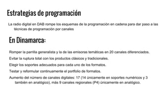Estrategias de programación
Romper la parrilla generalista y la de las emisoras temáticas en 20 canales diferenciados.
Evitar la ruptura total con los productos clásicos y tradicionales.
Elegir los soportes adecuados para cada uno de los formatos.
Testar y reformular continuamente el portfolio de formatos.
Aumento del número de canales digitales: 17 (14 únicamente en soportes numéricos y 3
también en analógico), más 9 canales regionales (P4) únicamente en analógico.
En Dinamarca:
La radio digital en DAB rompe los esquemas de la programación en cadena para dar paso a las
técnicas de programación por canales
 