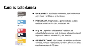Canales radio danesa
➔ DR.BUSINESS. Actualidad económica, con información,
entrevistas y análisis en profundidad.
➔ P4 DENMARK. Programación generalista de carácter
nacional o regional. La más popular en AM.
➔ P1 y P3. La primera ofrece temas y debates de
actualidad y la segunda está destinada a la audiencia del
segmento de edad entre los 20 y los 40 años.
➔ DR MEMORY LANE. Historias de personajes, emisiones
cómicas, revistas y canciones populares. Destinada a los
oyentes mayores de 60 años.
 