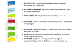 ➔ DR. CULTURE. Programas culturales y de debate. Agendas e
información sobre actividades.
➔ DR. WICKED WOMBAT. Programas para niños de entre 3 y 6 años.
Canciones e historietas.
➔ DR. BARRACUDA. Programas para niños entre 7 y 13 años
➔ DR. NEWS. Noticias nacionales e internacionales, bolsa e información
metereológica.
➔ DR. SPORT. Actualidad deportiva y retransmisión de acontecimientos
deportivos en directo.
➔ DR.POLÍTICA. Retransmisión de todos los debates del parlamento
danés e información política.
➔ DR.EVENT. Cambia de nombre y de contenido según el
acontecimiento que retransmita. Emite 24 horas sobre cada uno.
 