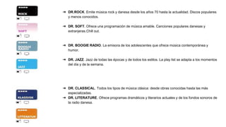 ➔ DR.ROCK. Emite música rock y danesa desde los años 70 hasta la actualidad. Discos populares
y menos conocidos.
➔ DR. SOFT. Ofrece una programación de música amable. Canciones populares danesas y
extranjeras.Chill out.
➔ DR. BOOGIE RADIO. La emisora de los adolescentes que ofrece música contemporánea y
humor.
➔ DR. JAZZ. Jazz de todas las épocas y de todos los estilos. La play list se adapta a los momentos
del día y de la semana.
➔ DR. CLASSICAL. Todos los tipos de música clásica: desde obras conocidas hasta las más
especializadas.
➔ DR. LITERATURE. Ofrece programas dramáticos y literarios actuales y de los fondos sonoros de
la radio danesa.
 